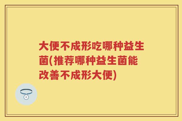 大便不成形吃哪种益生菌(推荐哪种益生菌能改善不成形大便) 大便不成形吃哪种益生菌(推荐哪种益生菌能改善不成形大便)