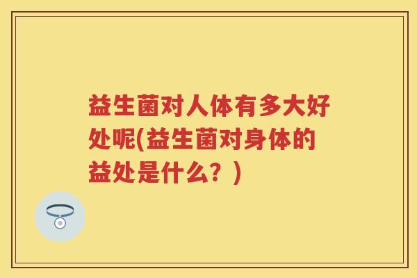 益生菌对人体有多大好处呢(益生菌对身体的益处是什么?) 益生菌对人体有多大好处呢(益生菌对身体的益处是什么?)