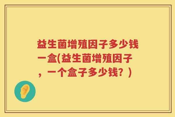 益生菌增殖因子多少钱一盒(益生菌增殖因子,一个盒子多少钱?) 益生菌增殖因子多少钱一盒(益生菌增殖因子,一个盒子多少钱?)