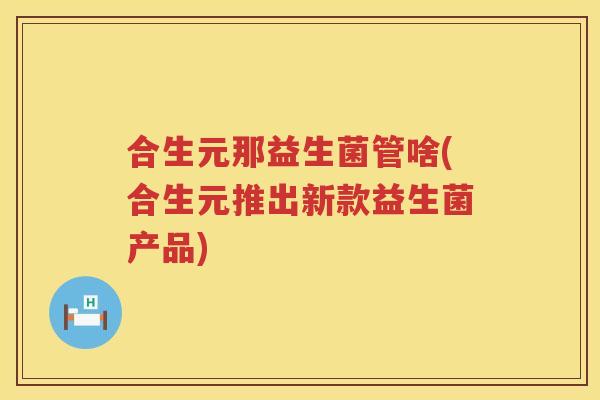 合生元那益生菌管啥(合生元推出新款益生菌产品)