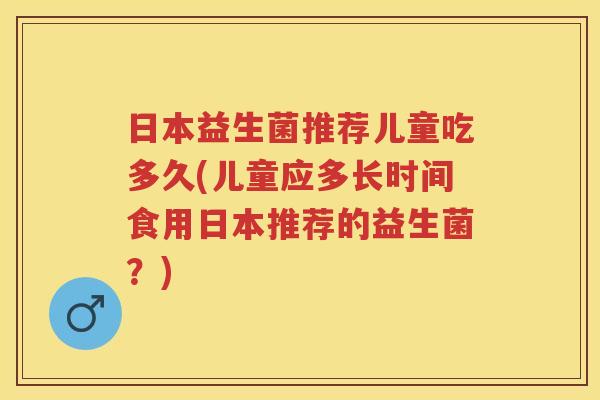 日本益生菌推荐儿童吃多久(儿童应多长时间食用日本推荐的益生菌?) 日本益生菌推荐儿童吃多久(儿童应多长时间食用日本推荐的益生菌?)