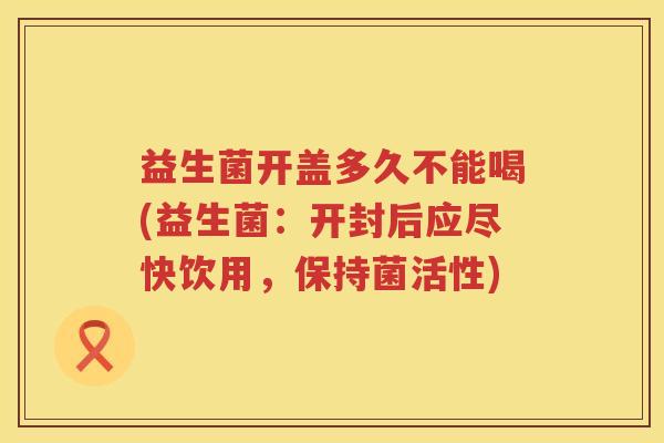 益生菌开盖多久不能喝(益生菌:开封后应尽快饮用,保持菌活性) 益生菌开盖多久不能喝(益生菌:开封后应尽快饮用,保持菌活性)