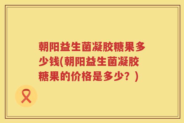 朝阳益生菌凝胶糖果多少钱(朝阳益生菌凝胶糖果的价格是多少?) 朝阳益生菌凝胶糖果多少钱(朝阳益生菌凝胶糖果的价格是多少?)