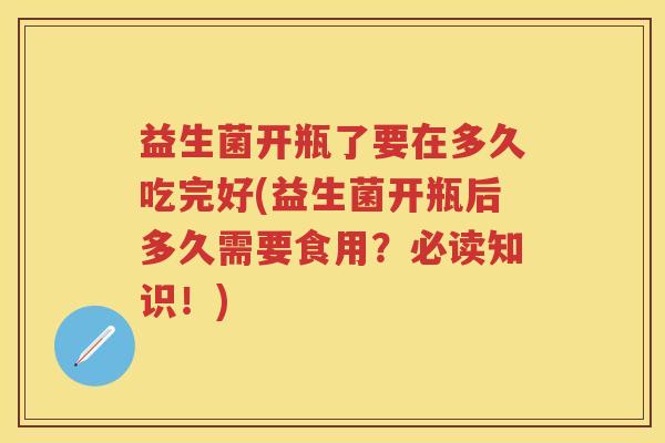 益生菌开瓶了要在多久吃完好(益生菌开瓶后多久需要食用?必读知识!) 益生菌开瓶了要在多久吃完好(益生菌开瓶后多久需要食用?必读知识!)