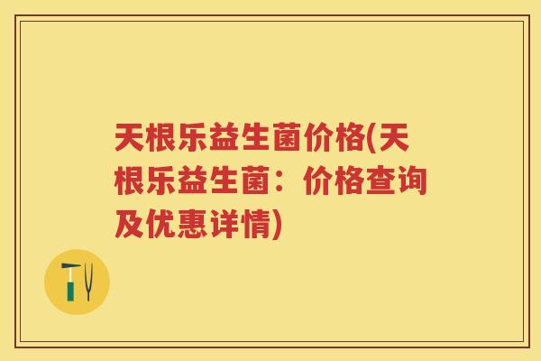 天根乐益生菌价格(天根乐益生菌：价格查询及优惠详情)