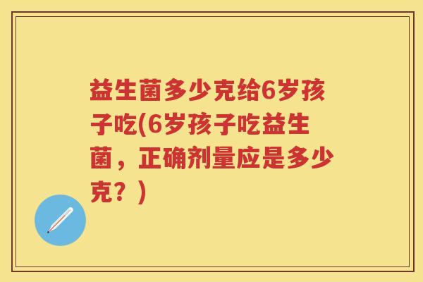 益生菌多少克给6岁孩子吃(6岁孩子吃益生菌，正确剂量应是多少克？)