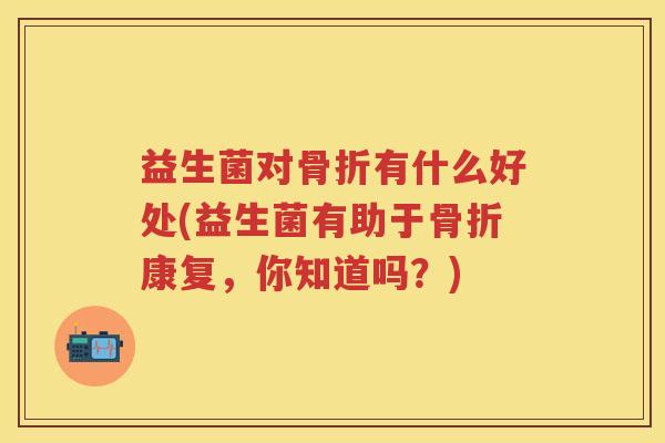益生菌对骨折有什么好处(益生菌有助于骨折康复,你知道吗?) 益生菌对骨折有什么好处(益生菌有助于骨折康复,你知道吗?)
