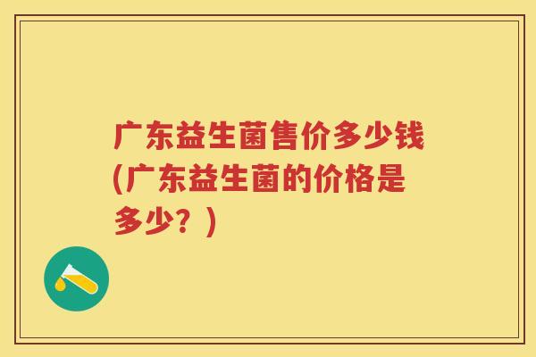 广东益生菌售价多少钱(广东益生菌的价格是多少？)