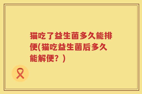 猫吃了益生菌多久能排便(猫吃益生菌后多久能解便?) 猫吃了益生菌多久能排便(猫吃益生菌后多久能解便?)