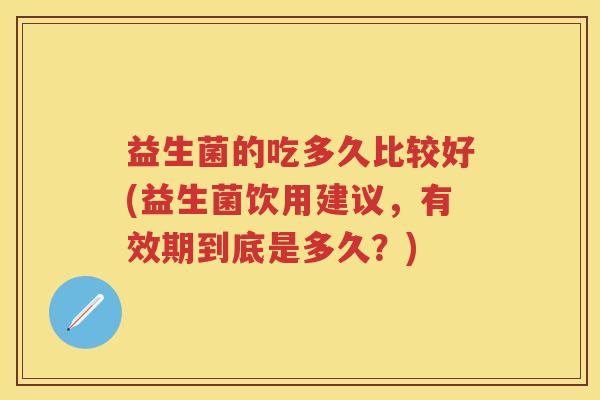 益生菌的吃多久比较好(益生菌饮用建议,有效期到底是多久?) 益生菌的吃多久比较好(益生菌饮用建议,有效期到底是多久?)