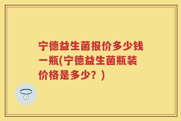 宁德益生菌报价多少钱一瓶(宁德益生菌瓶装价格是多少?) 宁德益生菌报价多少钱一瓶(宁德益生菌瓶装价格是多少?)