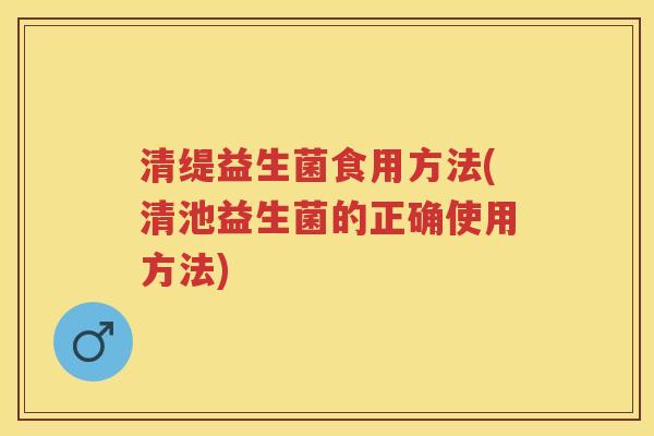 清缇益生菌食用方法(清池益生菌的正确使用方法) 清缇益生菌食用方法(清池益生菌的正确使用方法)