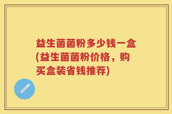 益生菌菌粉多少钱一盒(益生菌菌粉价格，购买盒装省钱推荐)