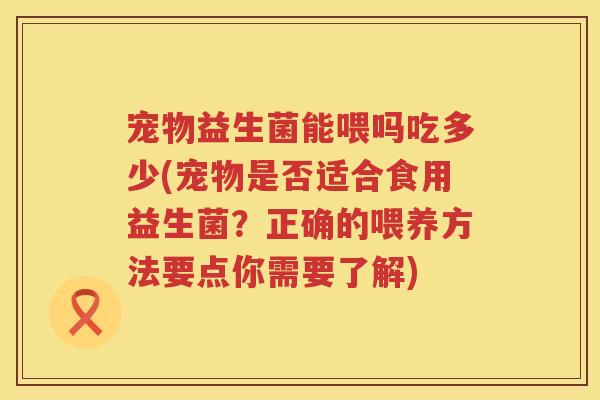 宠物益生菌能喂吗吃多少(宠物是否适合食用益生菌?正确的喂养方法要点你需要了解) 宠物益生菌能喂吗吃多少(宠物是否适合食用益生菌?正确的喂养方法要点你需要了解)