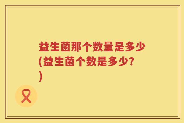 益生菌那个数量是多少(益生菌个数是多少?) 益生菌那个数量是多少(益生菌个数是多少?)