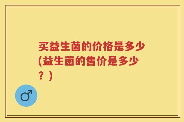 买益生菌的价格是多少(益生菌的售价是多少?) 买益生菌的价格是多少(益生菌的售价是多少?)