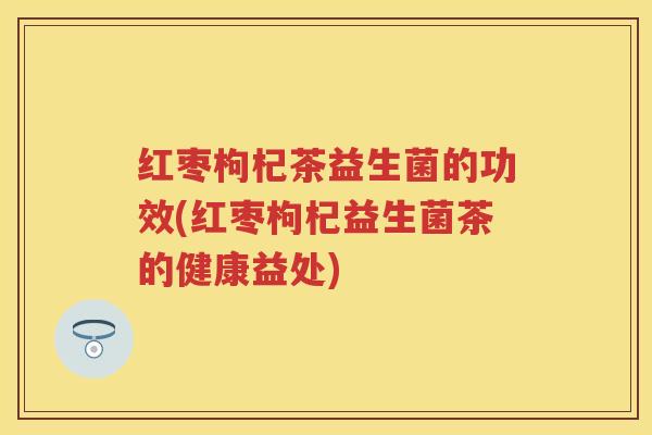 红枣枸杞茶益生菌的功效(红枣枸杞益生菌茶的健康益处) 红枣枸杞茶益生菌的功效(红枣枸杞益生菌茶的健康益处)