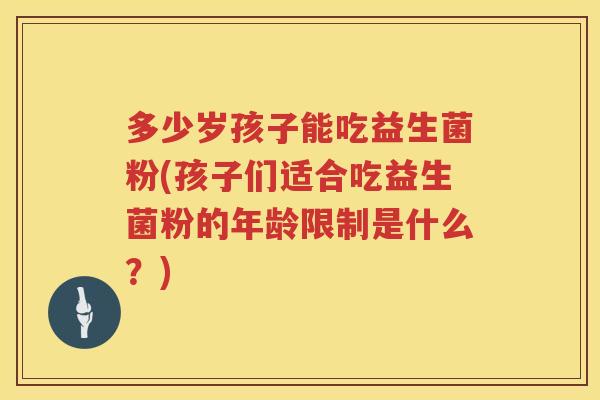多少岁孩子能吃益生菌粉(孩子们适合吃益生菌粉的年龄限制是什么?) 多少岁孩子能吃益生菌粉(孩子们适合吃益生菌粉的年龄限制是什么?)