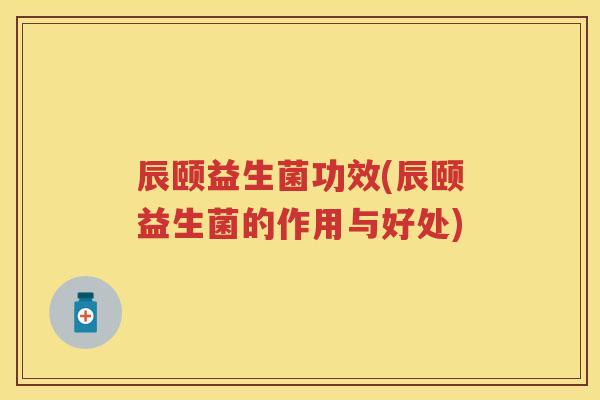 辰颐益生菌功效(辰颐益生菌的作用与好处) 辰颐益生菌功效(辰颐益生菌的作用与好处)