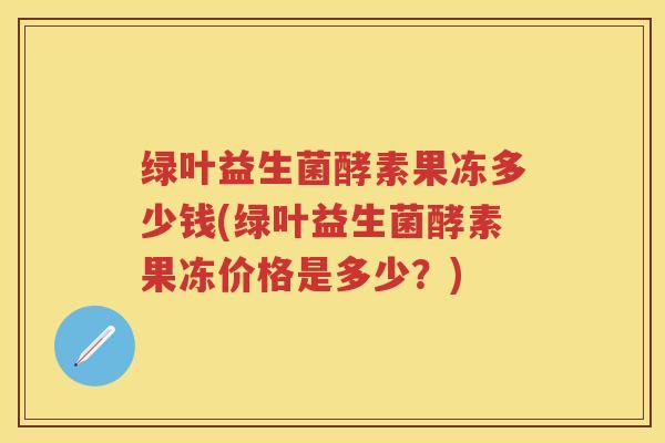 绿叶益生菌酵素果冻多少钱(绿叶益生菌酵素果冻价格是多少?) 绿叶益生菌酵素果冻多少钱(绿叶益生菌酵素果冻价格是多少?)