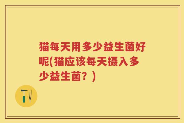 猫每天用多少益生菌好呢(猫应该每天摄入多少益生菌？)