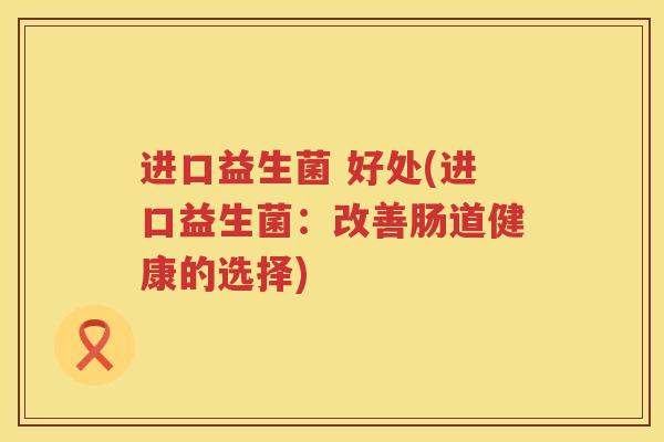 进口益生菌 好处(进口益生菌:改善肠道健康的选择) 进口益生菌 好处(进口益生菌:改善肠道健康的选择)
