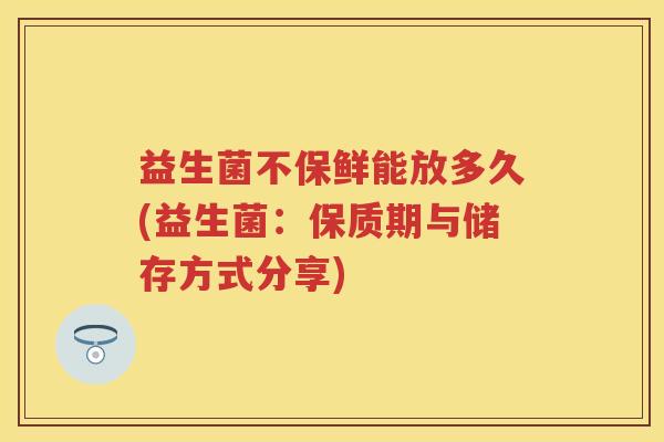 益生菌不保鲜能放多久(益生菌：保质期与储存方式分享)