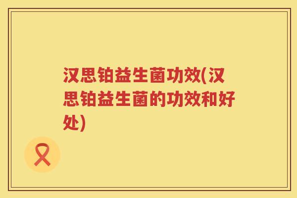汉思铂益生菌功效(汉思铂益生菌的功效和好处) 汉思铂益生菌功效(汉思铂益生菌的功效和好处)