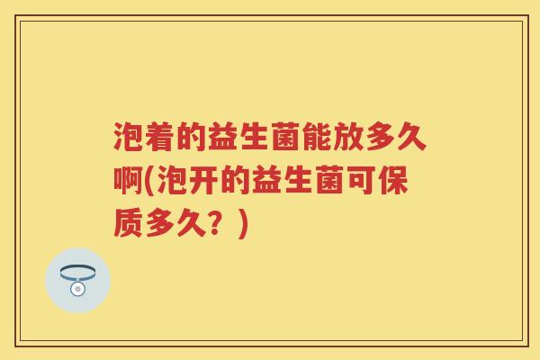 泡着的益生菌能放多久啊(泡开的益生菌可保质多久?) 泡着的益生菌能放多久啊(泡开的益生菌可保质多久?)