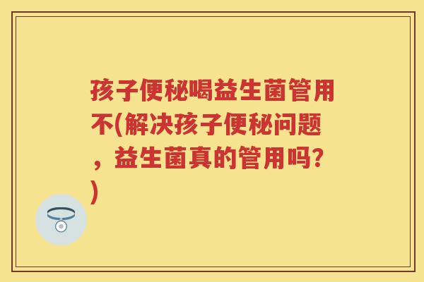 孩子喝益生菌管用不(解决孩子问题,益生菌真的管用吗?) 孩子喝益生菌管用不(解决孩子问题,益生菌真的管用吗?)