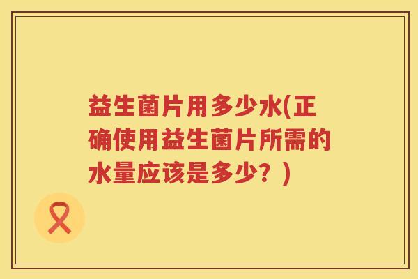 益生菌片用多少水(正确使用益生菌片所需的水量应该是多少?) 益生菌片用多少水(正确使用益生菌片所需的水量应该是多少?)