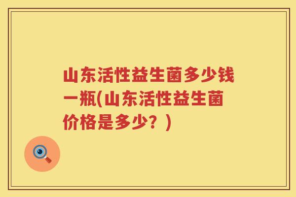 山东活性益生菌多少钱一瓶(山东活性益生菌价格是多少?) 山东活性益生菌多少钱一瓶(山东活性益生菌价格是多少?)