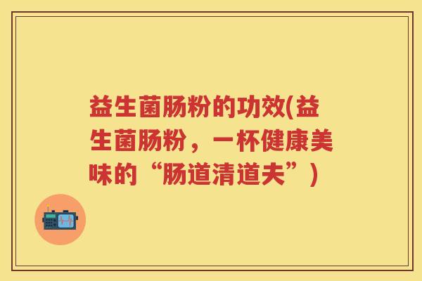 益生菌肠粉的功效(益生菌肠粉,一杯健康美味的“肠道清道夫”) 益生菌肠粉的功效(益生菌肠粉,一杯健康美味的“肠道清道夫”)