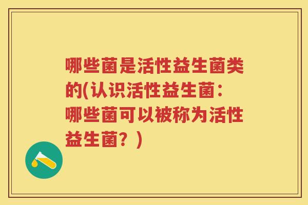 哪些菌是活性益生菌类的(认识活性益生菌:哪些菌可以被称为活性益生菌?) 哪些菌是活性益生菌类的(认识活性益生菌:哪些菌可以被称为活性益生菌?)