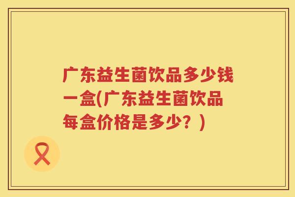 广东益生菌饮品多少钱一盒(广东益生菌饮品每盒价格是多少?) 广东益生菌饮品多少钱一盒(广东益生菌饮品每盒价格是多少?)