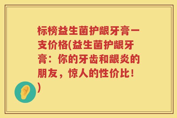 标榜益生菌护龈牙膏一支价格(益生菌护龈牙膏:你的牙齿和龈炎的朋友,惊人的性价比!) 标榜益生菌护龈牙膏一支价格(益生菌护龈牙膏:你的牙齿和龈炎的朋友,惊人的性价比!)