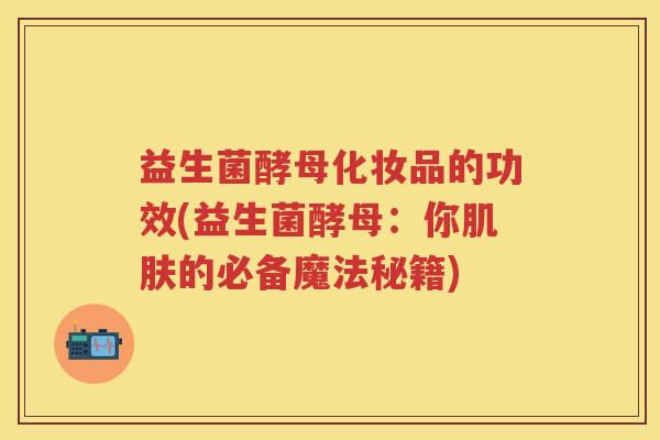 益生菌酵母化妆品的功效(益生菌酵母:你的必备魔法秘籍) 益生菌酵母化妆品的功效(益生菌酵母:你的必备魔法秘籍)