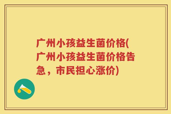 广州小孩益生菌价格(广州小孩益生菌价格告急,市民担心涨价) 广州小孩益生菌价格(广州小孩益生菌价格告急,市民担心涨价)