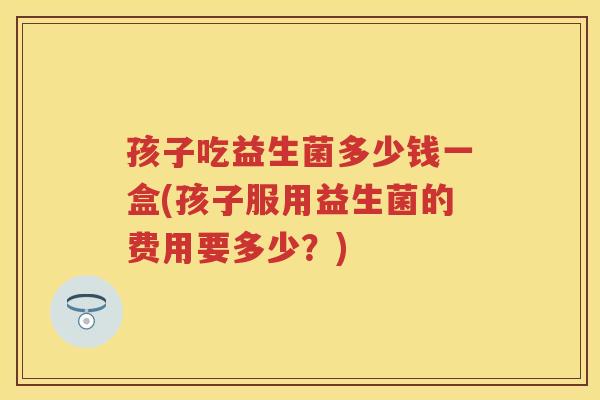 孩子吃益生菌多少钱一盒(孩子服用益生菌的费用要多少?) 孩子吃益生菌多少钱一盒(孩子服用益生菌的费用要多少?)