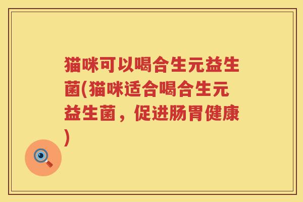 猫咪可以喝合生元益生菌(猫咪适合喝合生元益生菌,促进肠胃健康) 猫咪可以喝合生元益生菌(猫咪适合喝合生元益生菌,促进肠胃健康)
