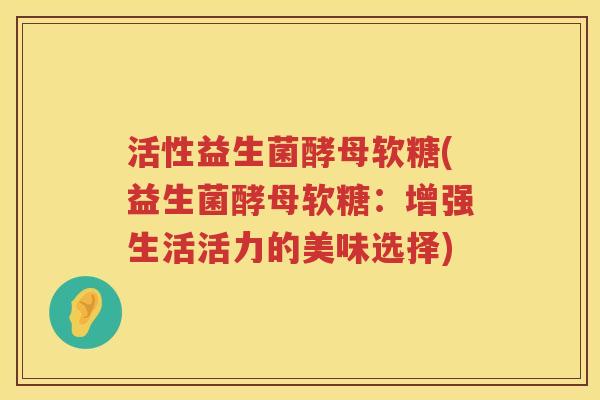 活性益生菌酵母软糖(益生菌酵母软糖:增强生活活力的美味选择) 活性益生菌酵母软糖(益生菌酵母软糖:增强生活活力的美味选择)