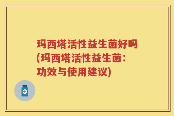 玛西塔活性益生菌好吗(玛西塔活性益生菌:功效与使用建议) 玛西塔活性益生菌好吗(玛西塔活性益生菌:功效与使用建议)