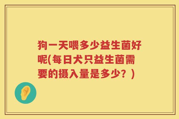 狗一天喂多少益生菌好呢(每日犬只益生菌需要的摄入量是多少？)