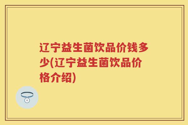 辽宁益生菌饮品价钱多少(辽宁益生菌饮品价格介绍) 辽宁益生菌饮品价钱多少(辽宁益生菌饮品价格介绍)