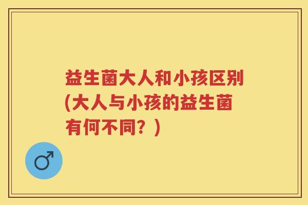 益生菌大人和小孩区别(大人与小孩的益生菌有何不同?) 益生菌大人和小孩区别(大人与小孩的益生菌有何不同?)