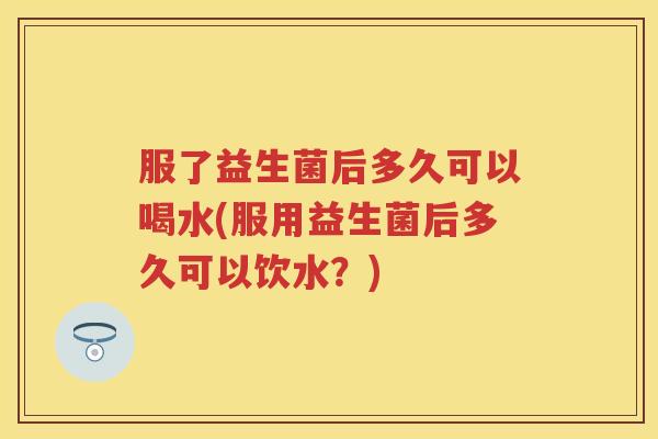 服了益生菌后多久可以喝水(服用益生菌后多久可以饮水？)