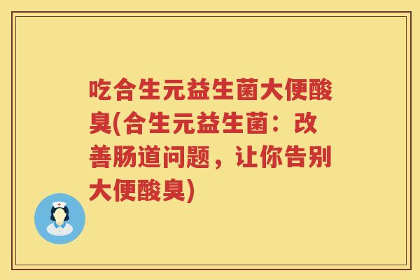 吃合生元益生菌大便酸臭(合生元益生菌:改善肠道问题,让你告别大便酸臭) 吃合生元益生菌大便酸臭(合生元益生菌:改善肠道问题,让你告别大便酸臭)