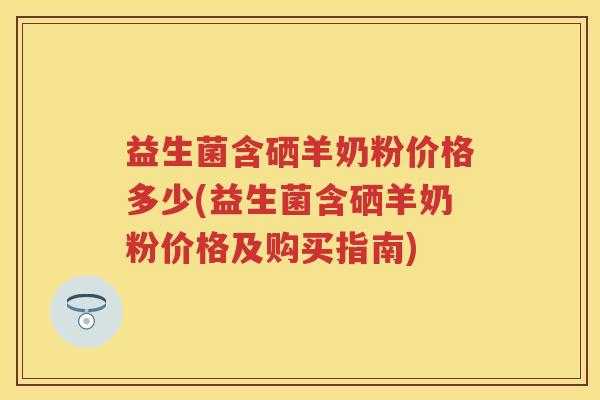 益生菌含硒羊奶粉价格多少(益生菌含硒羊奶粉价格及购买指南)