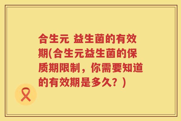 合生元 益生菌的有效期(合生元益生菌的保质期限制,你需要知道的有效期是多久?) 合生元 益生菌的有效期(合生元益生菌的保质期限制,你需要知道的有效期是多久?)