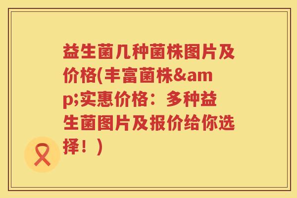 益生菌几种菌株图片及价格(丰富菌株&实惠价格:多种益生菌图片及报价给你选择!) 益生菌几种菌株图片及价格(丰富菌株&实惠价格:多种益生菌图片及报价给你选择!)